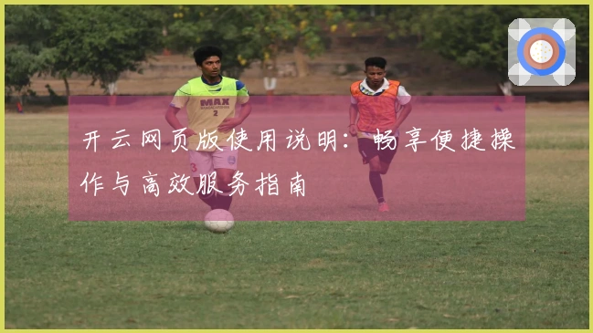 开云网页版使用说明：畅享便捷操作与高效服务指南
