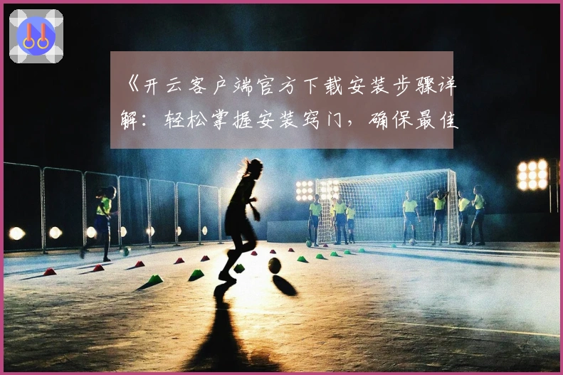 《开云客户端官方下载安装步骤详解:轻松掌握安装窍门,确保最佳使用体验》