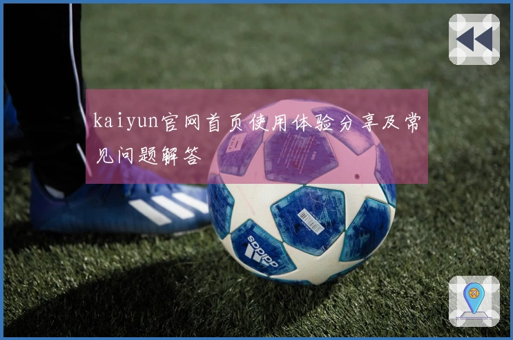 kaiyun官网首页使用体验分享及常见问题解答