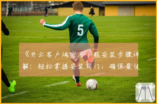 《开云客户端官方下载安装步骤详解：轻松掌握安装窍门，确保最佳使用体验》